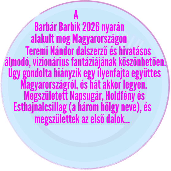 barbár barbik Barbár Barbik 2026 nyarán alakult meg Magyarországon   A Teremi Nándor dalszerző és hivatásos álmodó, vizionárius fantáziájának köszönhetően. Úgy gondolta hiányzik egy ilyenfajta együttes Magyarországról, és hát akkor legyen. Megszületett Napsugár, Holdfény és  Esthajnalcsillag (a három hölgy neve), és megszülettek az első dalok…